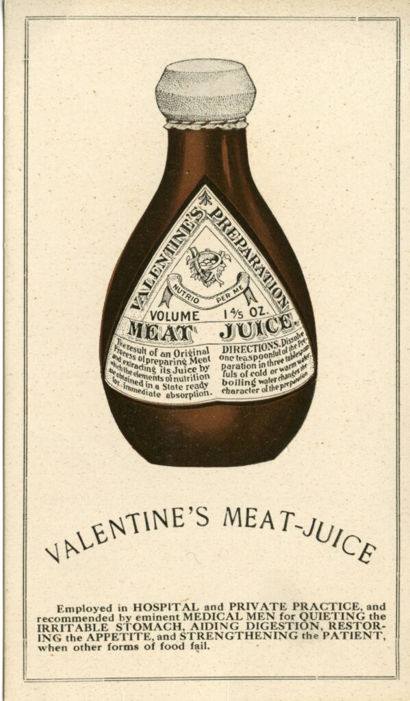 Bottle of Valentine's Meat Juice underneath it says "Valentine's Meat-Juice: Emplyed and Hospital and Private Practice, and recommended by eminent Medical Men for Quieting the irritable stomach, Aiding Digestion, Restoring Appetitie, and Strengthening the Patient, when other forms of food fail."