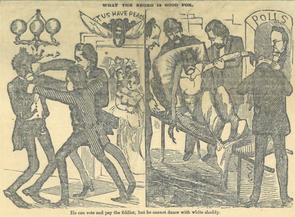 Political Cartoon that reads at the top "What the Negro is good for" and at the bottom "He can vote and pay the fiddler, but he cannot dance white shoddy." There are two scenes: one is of two white men punching a Black man as a white woman looks on and the second is of a Black man being carried away from the polls on a stretcher by four white men.